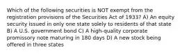 Which of the following securities is NOT exempt from the registration provisions of the Securities Act of 1933? A) An equity security issued in only one state solely to residents of that state B) A U.S. government bond C) A high-quality corporate promissory note maturing in 180 days D) A new stock being offered in three states