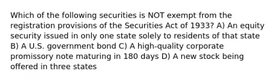 Which of the following securities is NOT exempt from the registration provisions of the Securities Act of 1933? A) An equity security issued in only one state solely to residents of that state B) A U.S. government bond C) A high-quality corporate promissory note maturing in 180 days D) A new stock being offered in three states