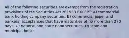 All of the following securities are exempt from the registration provisions of the Securities Act of 1933 EXCEPT: A) commercial bank holding company securities. B) commercial paper and bankers' acceptances that have maturities of no more than 270 days. C) national and state bank securities. D) state and municipal bonds.