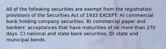 All of the following securities are exempt from the registration provisions of the Securities Act of 1933 EXCEPT: A) commercial bank holding company securities. B) commercial paper and bankers' acceptances that have maturities of no more than 270 days. C) national and state bank securities. D) state and municipal bonds.