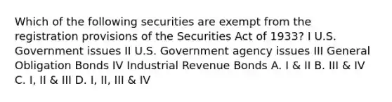 Which of the following securities are exempt from the registration provisions of the Securities Act of 1933? I U.S. Government issues II U.S. Government agency issues III General Obligation Bonds IV Industrial Revenue Bonds A. I & II B. III & IV C. I, II & III D. I, II, III & IV