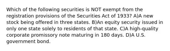 Which of the following securities is NOT exempt from the registration provisions of the Securities Act of 1933? A)A new stock being offered in three states. B)An equity security issued in only one state solely to residents of that state. C)A high-quality corporate promissory note maturing in 180 days. D)A U.S. government bond.