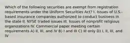 Which of the following securities are exempt from registration requirements under the Uniform Securities Act? I. Issues of U.S.-based insurance companies authorized to conduct business in the state II. NYSE traded issues III. Issues of nonprofit religious organizations IV. Commercial paper meeting certain requirements A) II, III, and IV B) I and III C) III only D) I, II, III, and IV