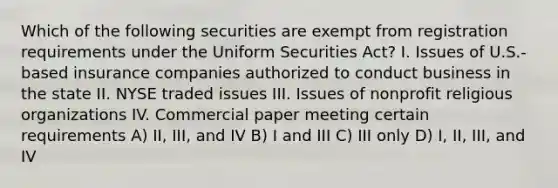 Which of the following securities are exempt from registration requirements under the Uniform Securities Act? I. Issues of U.S.-based insurance companies authorized to conduct business in the state II. NYSE traded issues III. Issues of nonprofit religious organizations IV. Commercial paper meeting certain requirements A) II, III, and IV B) I and III C) III only D) I, II, III, and IV