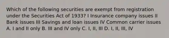 Which of the following securities are exempt from registration under the Securities Act of 1933? I Insurance company issues II Bank issues III Savings and loan issues IV Common carrier issues A. I and II only B. III and IV only C. I, II, III D. I, II, III, IV