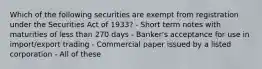 Which of the following securities are exempt from registration under the Securities Act of 1933? - Short term notes with maturities of less than 270 days - Banker's acceptance for use in import/export trading - Commercial paper issued by a listed corporation - All of these