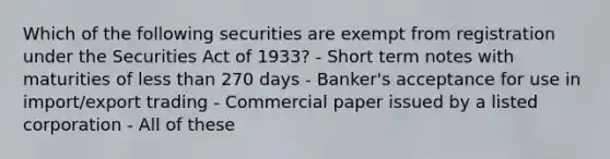 Which of the following securities are exempt from registration under the Securities Act of 1933? - Short term notes with maturities of less than 270 days - Banker's acceptance for use in import/export trading - Commercial paper issued by a listed corporation - All of these