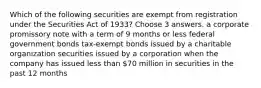 Which of the following securities are exempt from registration under the Securities Act of 1933? Choose 3 answers. a corporate promissory note with a term of 9 months or less federal government bonds tax-exempt bonds issued by a charitable organization securities issued by a corporation when the company has issued less than 70 million in securities in the past 12 months