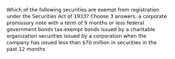 Which of the following securities are exempt from registration under the Securities Act of 1933? Choose 3 answers. a corporate promissory note with a term of 9 months or less federal government bonds tax-exempt bonds issued by a charitable organization securities issued by a corporation when the company has issued less than 70 million in securities in the past 12 months