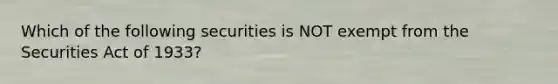 Which of the following securities is NOT exempt from the Securities Act of 1933?