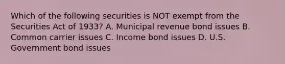 Which of the following securities is NOT exempt from the Securities Act of 1933? A. Municipal revenue bond issues B. Common carrier issues C. Income bond issues D. U.S. Government bond issues