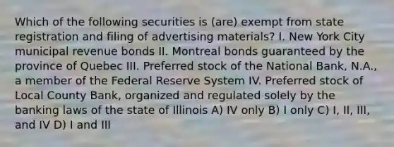 Which of the following securities is (are) exempt from state registration and filing of advertising materials? I. New York City municipal revenue bonds II. Montreal bonds guaranteed by the province of Quebec III. Preferred stock of the National Bank, N.A., a member of the Federal Reserve System IV. Preferred stock of Local County Bank, organized and regulated solely by the banking laws of the state of Illinois A) IV only B) I only C) I, II, III, and IV D) I and III