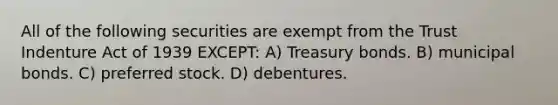 All of the following securities are exempt from the Trust Indenture Act of 1939 EXCEPT: A) Treasury bonds. B) municipal bonds. C) preferred stock. D) debentures.