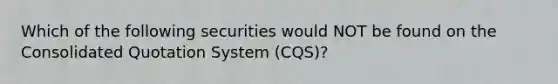 Which of the following securities would NOT be found on the Consolidated Quotation System (CQS)?