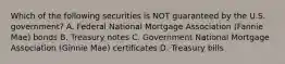 Which of the following securities is NOT guaranteed by the U.S. government? A. Federal National Mortgage Association (Fannie Mae) bonds B. Treasury notes C. Government National Mortgage Association (Ginnie Mae) certificates D. Treasury bills