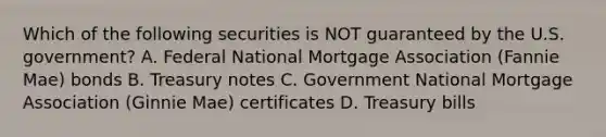 Which of the following securities is NOT guaranteed by the U.S. government? A. Federal National Mortgage Association (Fannie Mae) bonds B. Treasury notes C. Government National Mortgage Association (Ginnie Mae) certificates D. Treasury bills