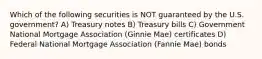 Which of the following securities is NOT guaranteed by the U.S. government? A) Treasury notes B) Treasury bills C) Government National Mortgage Association (Ginnie Mae) certificates D) Federal National Mortgage Association (Fannie Mae) bonds