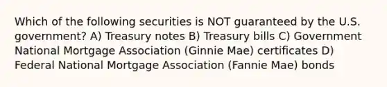 Which of the following securities is NOT guaranteed by the U.S. government? A) Treasury notes B) Treasury bills C) Government National Mortgage Association (Ginnie Mae) certificates D) Federal National Mortgage Association (Fannie Mae) bonds