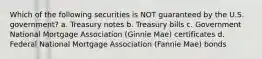 Which of the following securities is NOT guaranteed by the U.S. government? a. Treasury notes b. Treasury bills c. Government National Mortgage Association (Ginnie Mae) certificates d. Federal National Mortgage Association (Fannie Mae) bonds