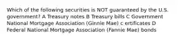 Which of the following securities is NOT guaranteed by the U.S. government? A Treasury notes B Treasury bills C Government National Mortgage Association (Ginnie Mae) c ertificates D Federal National Mortgage Association (Fannie Mae) bonds