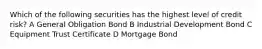 Which of the following securities has the highest level of credit risk? A General Obligation Bond B Industrial Development Bond C Equipment Trust Certificate D Mortgage Bond