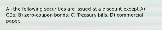 All the following securities are issued at a discount except A) CDs. B) zero-coupon bonds. C) Treasury bills. D) commercial paper.