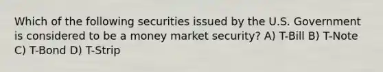 Which of the following securities issued by the U.S. Government is considered to be a money market security? A) T-Bill B) T-Note C) T-Bond D) T-Strip