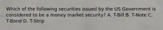 Which of the following securities issued by the US Government is considered to be a money market security? A. T-Bill B. T-Note C. T-Bond D. T-Strip