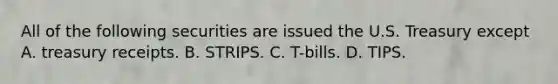 All of the following securities are issued the U.S. Treasury except A. treasury receipts. B. STRIPS. C. T-bills. D. TIPS.