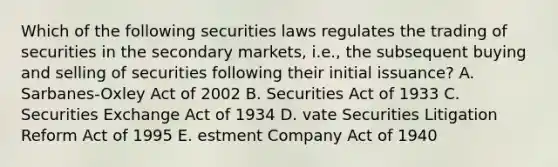 Which of the following securities laws regulates the trading of securities in the secondary markets, i.e., the subsequent buying and selling of securities following their initial issuance? A. Sarbanes-Oxley Act of 2002 B. Securities Act of 1933 C. Securities Exchange Act of 1934 D. vate Securities Litigation Reform Act of 1995 E. estment Company Act of 1940