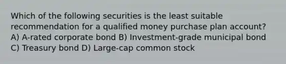 Which of the following securities is the least suitable recommendation for a qualified money purchase plan account? A) A-rated corporate bond B) Investment-grade municipal bond C) Treasury bond D) Large-cap common stock