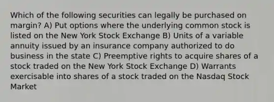 Which of the following securities can legally be purchased on margin? A) Put options where the underlying common stock is listed on the New York Stock Exchange B) Units of a variable annuity issued by an insurance company authorized to do business in the state C) Preemptive rights to acquire shares of a stock traded on the New York Stock Exchange D) Warrants exercisable into shares of a stock traded on the Nasdaq Stock Market