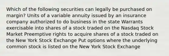 Which of the following securities can legally be purchased on margin? Units of a variable annuity issued by an insurance company authorized to do business in the state Warrants exercisable into shares of a stock traded on the Nasdaq Stock Market Preemptive rights to acquire shares of a stock traded on the New York Stock Exchange Put options where the underlying common stock is listed on the New York Stock Exchange