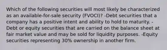 Which of the following securities will most likely be characterized as an available-for-sale security (FVOCI)? -Debt securities that a company has a positive intent and ability to hold to maturity. -Debt or equity securities that are carried on the balance sheet at fair market value and may be sold for liquidity purposes. -Equity securities representing 30% ownership in another firm.