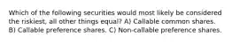 Which of the following securities would most likely be considered the riskiest, all other things equal? A) Callable common shares. B) Callable preference shares. C) Non-callable preference shares.