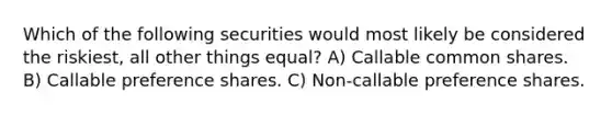 Which of the following securities would most likely be considered the riskiest, all other things equal? A) Callable common shares. B) Callable preference shares. C) Non-callable preference shares.