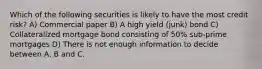 Which of the following securities is likely to have the most credit risk? A) Commercial paper B) A high yield (junk) bond C) Collateralized mortgage bond consisting of 50% sub-prime mortgages D) There is not enough information to decide between A, B and C.