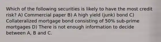 Which of the following securities is likely to have the most credit risk? A) Commercial paper B) A high yield (junk) bond C) Collateralized mortgage bond consisting of 50% sub-prime mortgages D) There is not enough information to decide between A, B and C.