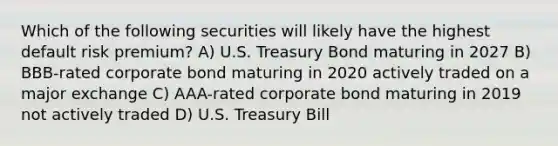 Which of the following securities will likely have the highest default risk premium? A) U.S. Treasury Bond maturing in 2027 B) BBB-rated corporate bond maturing in 2020 actively traded on a major exchange C) AAA-rated corporate bond maturing in 2019 not actively traded D) U.S. Treasury Bill