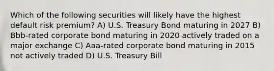 Which of the following securities will likely have the highest default risk premium? A) U.S. Treasury Bond maturing in 2027 B) Bbb-rated corporate bond maturing in 2020 actively traded on a major exchange C) Aaa-rated corporate bond maturing in 2015 not actively traded D) U.S. Treasury Bill