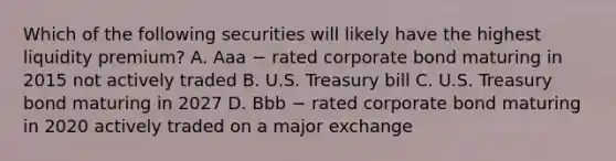 Which of the following securities will likely have the highest liquidity premium? A. Aaa − rated corporate bond maturing in 2015 not actively traded B. U.S. Treasury bill C. U.S. Treasury bond maturing in 2027 D. Bbb − rated corporate bond maturing in 2020 actively traded on a major exchange