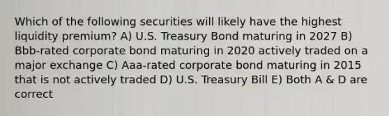 Which of the following securities will likely have the highest liquidity premium? A) U.S. Treasury Bond maturing in 2027 B) Bbb-rated corporate bond maturing in 2020 actively traded on a major exchange C) Aaa-rated corporate bond maturing in 2015 that is not actively traded D) U.S. Treasury Bill E) Both A & D are correct