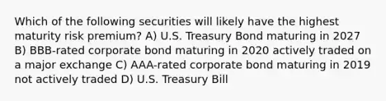 Which of the following securities will likely have the highest maturity risk premium? A) U.S. Treasury Bond maturing in 2027 B) BBB-rated corporate bond maturing in 2020 actively traded on a major exchange C) AAA-rated corporate bond maturing in 2019 not actively traded D) U.S. Treasury Bill