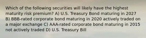 Which of the following securities will likely have the highest maturity risk premium? A) U.S. Treasury Bond maturing in 2027 B) BBB-rated corporate bond maturing in 2020 actively traded on a major exchange C) AAA-rated corporate bond maturing in 2015 not actively traded D) U.S. Treasury Bill