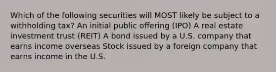 Which of the following securities will MOST likely be subject to a withholding tax? An initial public offering (IPO) A real estate investment trust (REIT) A bond issued by a U.S. company that earns income overseas Stock issued by a foreign company that earns income in the U.S.