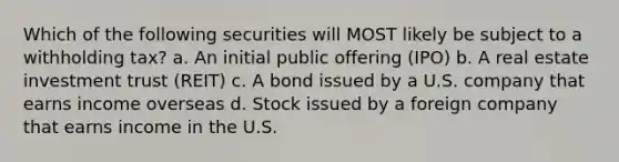 Which of the following securities will MOST likely be subject to a withholding tax? a. An initial public offering (IPO) b. A real estate investment trust (REIT) c. A bond issued by a U.S. company that earns income overseas d. Stock issued by a foreign company that earns income in the U.S.