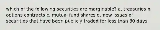 which of the following securities are marginable? a. treasuries b. options contracts c. mutual fund shares d. new issues of securities that have been publicly traded for <a href='https://www.questionai.com/knowledge/k7BtlYpAMX-less-than' class='anchor-knowledge'>less than</a> 30 days