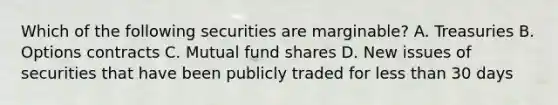 Which of the following securities are marginable? A. Treasuries B. Options contracts C. Mutual fund shares D. New issues of securities that have been publicly traded for less than 30 days