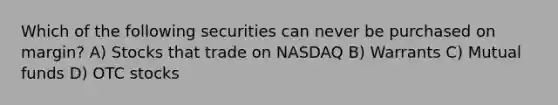 Which of the following securities can never be purchased on margin? A) Stocks that trade on NASDAQ B) Warrants C) Mutual funds D) OTC stocks