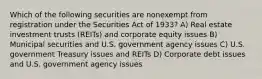 Which of the following securities are nonexempt from registration under the Securities Act of 1933? A) Real estate investment trusts (REITs) and corporate equity issues B) Municipal securities and U.S. government agency issues C) U.S. government Treasury issues and REITs D) Corporate debt issues and U.S. government agency issues